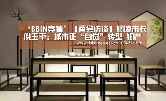 ‘BBIN竞猜’【两会访谈】铜陵市长倪玉平:城市正“自觉”转型 铜产业迈向中高端(图1) BBIN百家乐